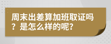 周末出差算加班取證嗎？是怎么樣的呢？