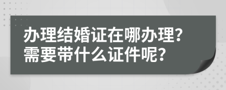 辦理結(jié)婚證在哪辦理？需要帶什么證件呢？