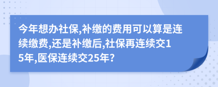 今年想辦社保,補(bǔ)繳的費用可以算是連續(xù)繳費,還是補(bǔ)繳后,社保再連續(xù)交15年,醫(yī)保連續(xù)交25年？