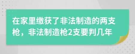 在家里繳獲了非法制造的兩支槍，非法制造槍2支要判幾年