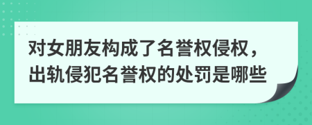 對女朋友構(gòu)成了名譽權(quán)侵權(quán)，出軌侵犯名譽權(quán)的處罰是哪些