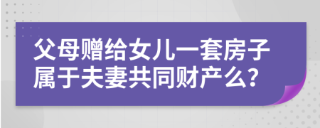 父母贈給女兒一套房子屬于夫妻共同財產(chǎn)么？