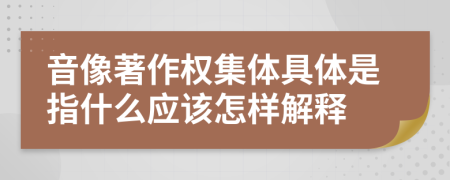 音像著作權(quán)集體具體是指什么應(yīng)該怎樣解釋
