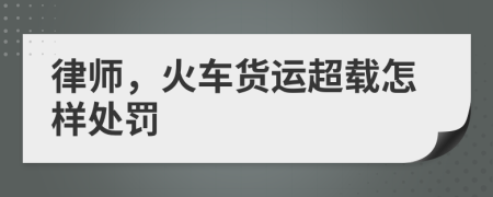 律師，火車(chē)貨運(yùn)超載怎樣處罰