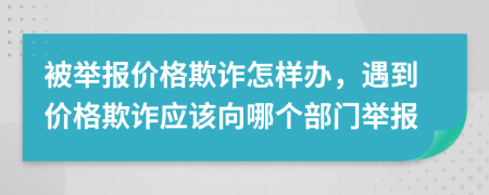 被舉報價格欺詐怎樣辦，遇到價格欺詐應(yīng)該向哪個部門舉報