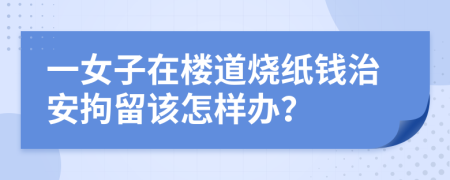 一女子在樓道燒紙錢(qián)治安拘留該怎樣辦？