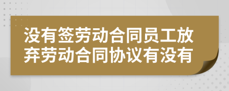 沒有簽勞動合同員工放棄勞動合同協議有沒有