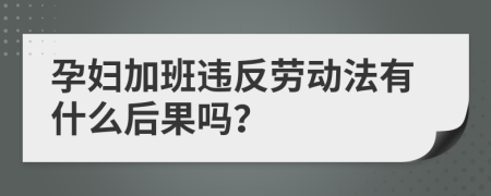 孕婦加班違反勞動(dòng)法有什么后果嗎？
