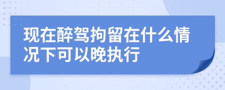現(xiàn)在醉駕拘留在什么情況下可以晚執(zhí)行