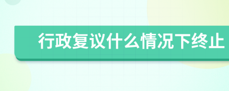 行政復(fù)議什么情況下終止