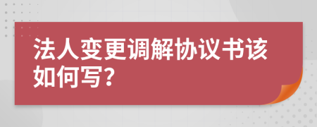 法人變更調(diào)解協(xié)議書該如何寫？
