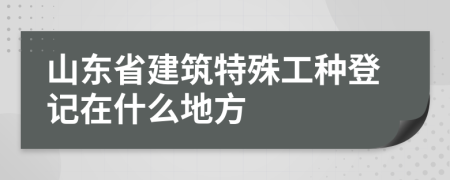 山東省建筑特殊工種登記在什么地方