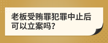 老板受賄罪犯罪中止后可以立案嗎？
