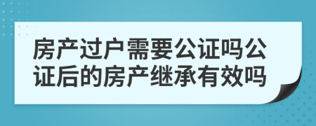 房產過戶需要公證嗎公證后的房產繼承有效嗎