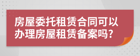 房屋委托租賃合同可以辦理房屋租賃備案嗎?