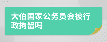 大伯國家公務(wù)員會(huì)被行政拘留嗎