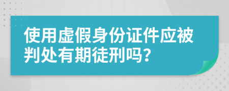使用虛假身份證件應(yīng)被判處有期徒刑嗎？