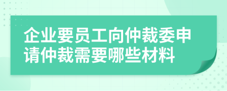 企業(yè)要員工向仲裁委申請仲裁需要哪些材料