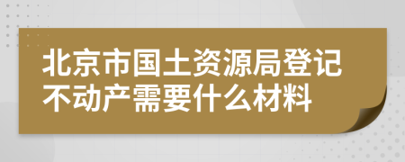 北京市國土資源局登記不動產需要什么材料