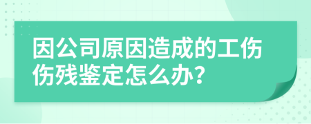 因公司原因造成的工傷傷殘鑒定怎么辦？
