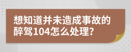 想知道并未造成事故的醉駕104怎么處理？