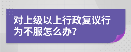 對(duì)上級(jí)以上行政復(fù)議行為不服怎么辦？