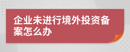 企業(yè)未進(jìn)行境外投資備案怎么辦