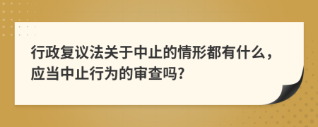 行政復(fù)議法關(guān)于中止的情形都有什么，應(yīng)當中止行為的審查嗎?
