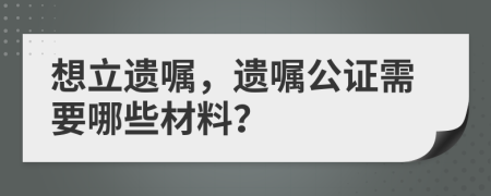 想立遺囑，遺囑公證需要哪些材料？