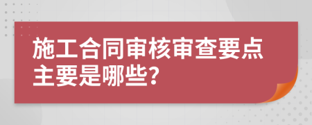 施工合同審核審查要點主要是哪些？