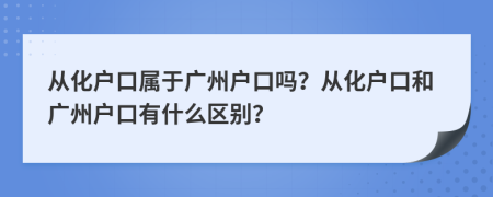從化戶口屬于廣州戶口嗎？從化戶口和廣州戶口有什么區(qū)別？