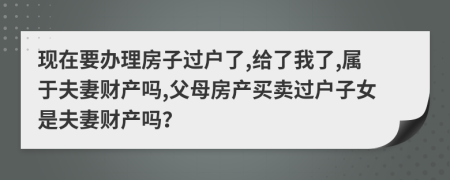 現(xiàn)在要辦理房子過戶了,給了我了,屬于夫妻財產(chǎn)嗎,父母房產(chǎn)買賣過戶子女是夫妻財產(chǎn)嗎？
