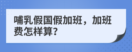 哺乳假國假加班，加班費(fèi)怎樣算？