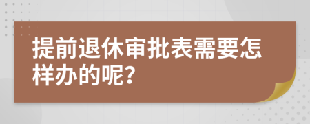 提前退休審批表需要怎樣辦的呢?