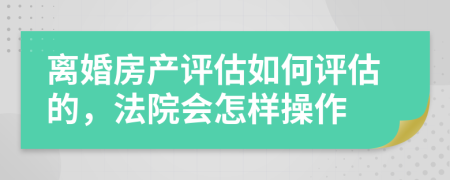 離婚房產(chǎn)評估如何評估的，法院會怎樣操作
