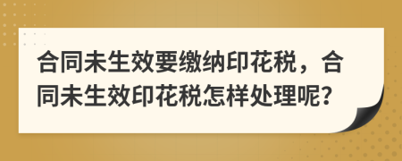 合同未生效要繳納印花稅，合同未生效印花稅怎樣處理呢？