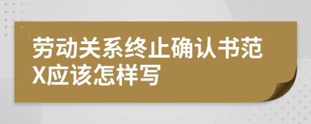 勞動關系終止確認書范X應該怎樣寫