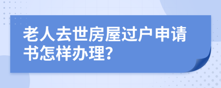 老人去世房屋過戶申請書怎樣辦理？