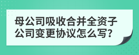 母公司吸收合并全資子公司變更協(xié)議怎么寫？