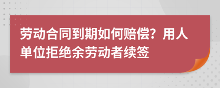 勞動合同到期如何賠償？用人單位拒絕余勞動者續(xù)簽