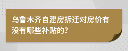 烏魯木齊自建房拆遷對房價有沒有哪些補貼的？
