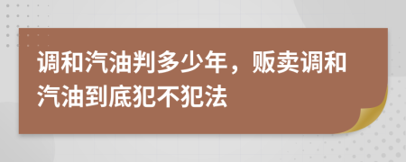 調(diào)和汽油判多少年，販賣調(diào)和汽油到底犯不犯法