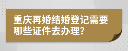 重慶再婚結婚登記需要哪些證件去辦理？