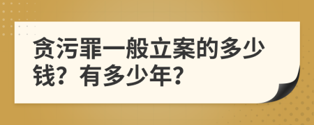 貪污罪一般立案的多少錢？有多少年？