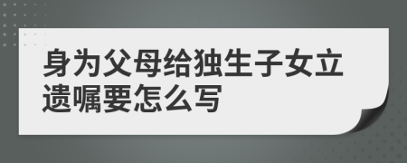 身為父母給獨(dú)生子女立遺囑要怎么寫