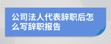 公司法人代表辭職后怎么寫辭職報告
