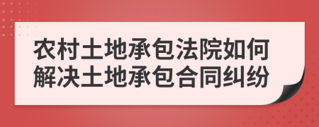 農(nóng)村土地承包法院如何解決土地承包合同糾紛