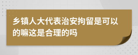 鄉(xiāng)鎮(zhèn)人大代表治安拘留是可以的嘛這是合理的嗎