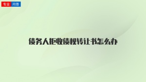 債務(wù)人拒收債權(quán)轉(zhuǎn)讓書怎么辦
