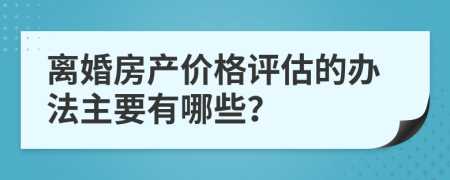 離婚房產(chǎn)價格評估的辦法主要有哪些？